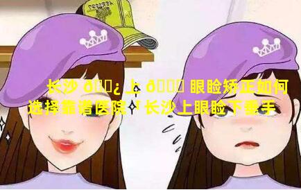 长沙 🌿 上 🐘 眼睑矫正如何选择靠谱医院「长沙上眼睑下垂手术哪家医院」